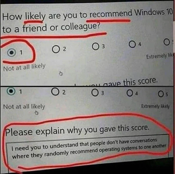 survey question: “How likely are you to recommend Windows 10 to a friend or colleague?”

option 1 - Not likely

second frame with response to “Please explain why you gave this score: I need you to understand that people don’t have conversations where they randomly recommend operating systems to one another”