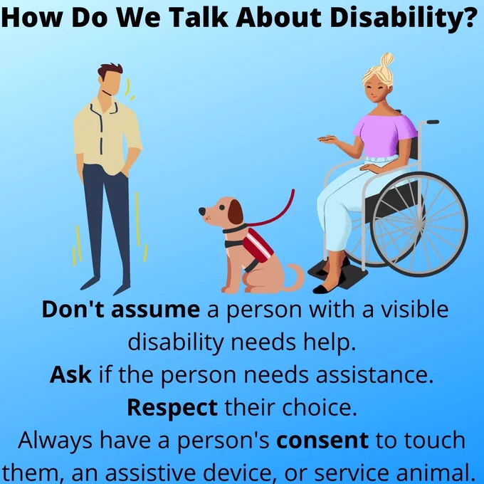 Text Reading: "How Do We Talk About Disability? Don't assume a person with a visible disability needs help. Ask if the person needs assistance. Respect their choice. Always have a person's consent to touch them, an assistive device, or service animal. Clip art scene of a woman using a wheelchair and a service dog speaking to a man.