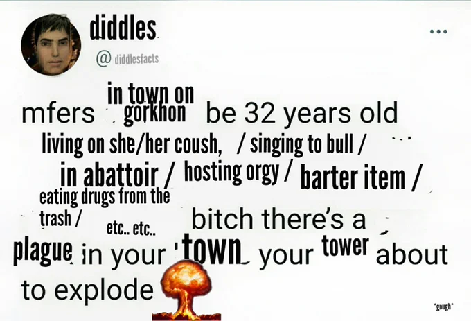 mfers in town on gorkhon be 32 years old living on she/her coush / singing to bull / in abattoir / hosting orgy / barter item / eating drugs from the trash / etc...etc.. bitch there's a plague in your town your tower about the explode *gough*