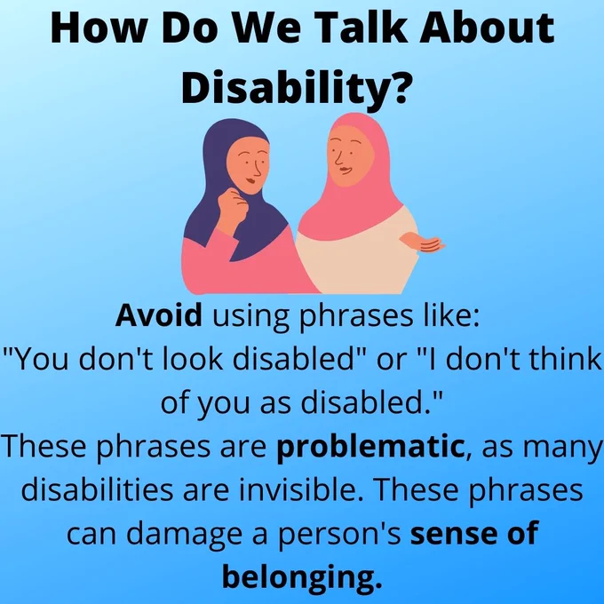 Text reading: "How Do We Talk About Disability? Avoid using phrases like: "You don't look disabled" or "I don't think of you as disabled." These phrases are problematic, as many disabilities are invisible. These phrases can damage a person's sense of belonging." Image of two women in hijabs chatting is used for decoration.