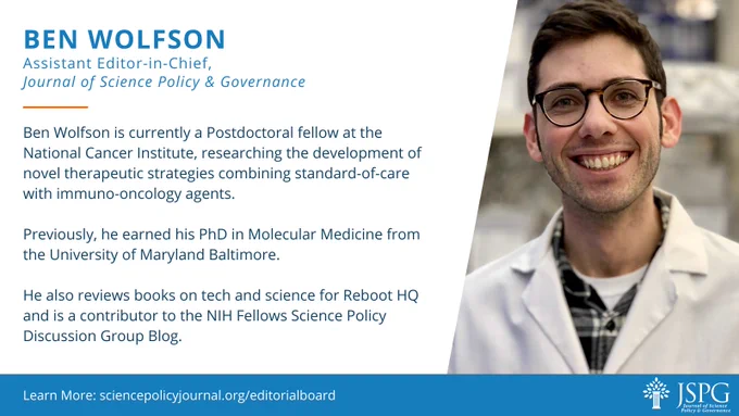 Alt Text: Ben Wolfson, Assistant Editor-in-Chief, Journal of Science Policy and Governance. 

Ben Wolfson is currently a Postdoctoral fellow at the National Cancer Institute, researching the development of novel therapeutic strategies combining standard-of-care with immuno-oncology agents.

Previously, he earned his PhD in Molecular Medicine from the University of Maryland Baltimore.

He is also an an active member in the NIH Science Policy Discussion Group, and currently serves as the manager and a contributor for the organizations blog.

Learn More: sciencepolicyjournal.org/editorialboard

To the right of the text is a picture of Ben Wolfson