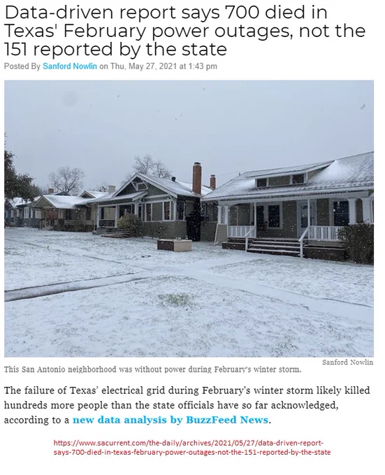 Data-driven report says 700 died in Texas' February power outages, not the 151 reported by the state
Posted By Sanford Nowlin on Thu, May 27, 2021 at 1:43 pm
[Image of snow-covered homes, yards, and sidewalks][Image caption: This San Antonio neighborhood was without power during February's winter storm. - SANFORD NOWLIN]

The failure of Texas’ electrical grid during February's winter storm likely killed hundreds more people than the state officials have so far acknowledged, according to a new data analysis by BuzzFeed News.

Reviewing federal mortality data, the news site estimated that 702 people died during the week of the storm, which cut off power to millions of Texans during freezing weather. That toll is multiple times higher than the official count of 151 shared by state health officials.

https://www.sacurrent.com/the-daily/archives/2021/05/27/data-driven-report-says-700-died-in-texas-february-power-outages-not-the-151-reported-by-the-state
