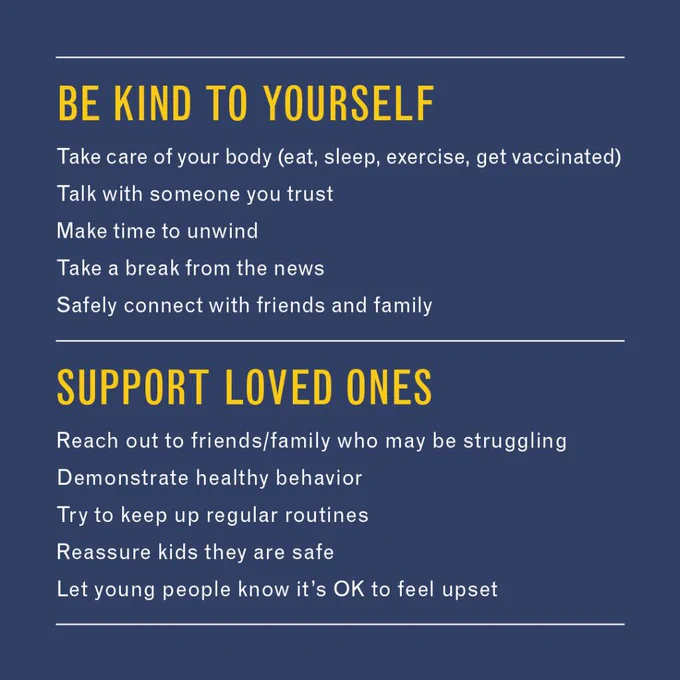 BE KIND TO YOURSELF
•	Take care of your body (eat, sleep, exercise, get vaccinated)
•	Talk with someone you trust
•	Make time to unwind
•	Take a break from the news 
•	Safely connect with friends and family
SUPPORT LOVED ONES
•	Reach out to friends/family who may be struggling
•	Demonstrate healthy behavior 
•	Try to keep up regular routines
•	Reassure kids they are safe
•	Let young people know it’s OK to feel upset

