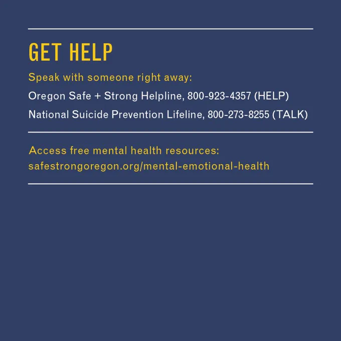 GET HELP
•	Speak with someone right away: 
o	Oregon Safe   Strong Helpline, 
800-923-4357 (HELP) 
o	National Suicide Prevention Lifeline, 800-273-8255 (TALK) 
•	Access free mental health resources: https://bit.ly/3zVOR9O 
