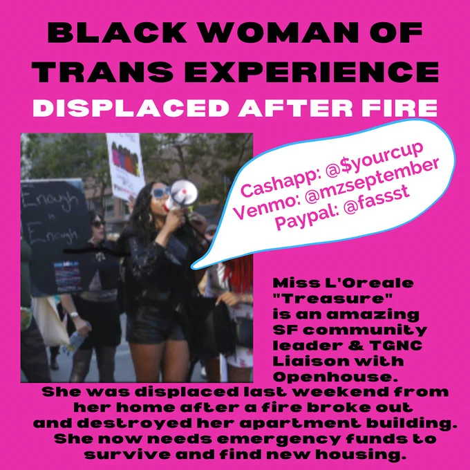 Text reads ”Black woman of trans experience displaced after fire. Miss L’Oreale “Treasure” is an amazing SF community leader & TGNC Liaison with open house. She was displaced last weekend from her home after a fire broke our and destroyed her apartment building. She now needs emergency funds to survive and find new housing.” Picture of Miss L’Oreale speaking through a megaphone at a community event.
