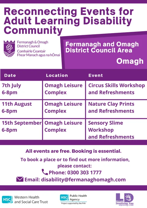 "Reconnecting Events for Adult Learning Disability Community Fermanagh Omagh District D” Fermanagh and Omagh Comhairle Ceantair District Council Area Fhear Manach agusn Omagh hÓmaí Date Location 7th July 6-8pm Event Omagh Leisure Complex 11th August 6-8pm Circus Skills Workshop and Refreshments Omagh Leisure Complex Nature Clay Prints and Refreshments 15th September Omagh Leisure 6-8pm Complex Sensory Slime Workshop and Refreshments All events are free. Booking is essential. Το book a place or to find out more information, please contact: Phone: 0300 303 1777 Email: disability@fermanaghomagh.com HSC and Social Care Trust Western Health HSC Public Health Agency ProjectsupportedbythePHA 