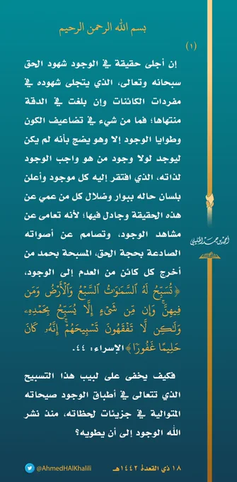 إن أجلى حقيقة في الوجود شهود الحق سبحانه وتعالى الذي يتجلى شهوده في مفردات الكائنات؛ وإن بلغت في الدقة منتهاها، فما من شيء في تضاعيف الكون وطوايا الوجود إلا وهو يضج بأنه لم يكن ليوجد لولا وجود من هو واجب الوجود لذاته، الذي افتقر إليه كل موجود وأعلن بلسان حاله ببوار وضلال من كل من عمي عن هذه الحقيقة وجادل فيها، لأنه تعام عن مشاهد الوجود وتصامم عن أصواته الصادعة بحجة الحق المسبحة بحمد من أخرج كل كائن من العدم إلى الوجود، (تُسَبِّحُ لَهُ ٱلسَّمَـٰوَ ٰ⁠تُ ٱلسَّبۡعُ وَٱلۡأَرۡضُ وَمَن فِیهِنَّۚ وَإِن مِّن شَیۡءٍ إِلَّا یُسَبِّحُ بِحَمۡدِهِۦ وَلَـٰكِن لَّا تَفۡقَهُونَ تَسۡبِیحَهُمۡۚ إِنَّهُۥ كَانَ حَلِیمًا غَفُورࣰا) الإسراء: ٤٤، فكيف يخفى على لبيب هذا التسبيح؛ الذي تتعالى في أطباق الوجود صيحاته المتوالية في جزيئات لحظاته، منذ نشر الله الوجود إلى أن يطويه؟!.