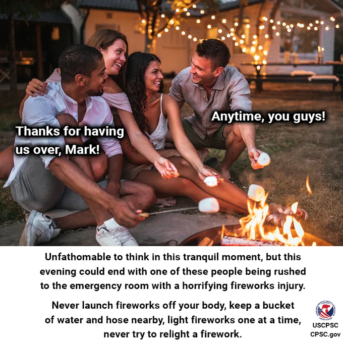 A group of friends sitting around a campfire. One friend turns to the other and says, "Thanks for having us over, Mark!" Mark replies, "Anytime, you guys!" The text reads: Unfathomable to think in this tranquil moment, but this evening could end with one of these people being rushed to the emergency room with a horrifying fireworks injury. Never launch fireworks off your body, keep a bucket of water and hose nearby, light fireworks one at a time, never try to relight a firework.