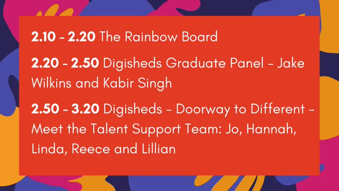A red rectangle with a multicoloured border. White words read ‘2.10 - 2.20 The Rainbow Board; 2.20 - 2.50 Digisheds Graduate Panel – Jake Wilkins and Kabir Singh; 2.50 - 3.20 Digisheds – Doorway to Different – Meet the Talent Support Team: Jo, Hannah, Linda, Reece and Lillian’ 