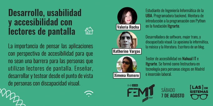 Desarrollo, usabilidad y accesibilidad con lectores de pantalla
La importancia de pensar las aplicaciones con perspectiva de accesibilidad para que no sean una barrera para las personas que utilizan lectores de pantalla. Enseñar, desarrollar y testear desde el punto de vista de personas con discapacidad visual.
Valeria Rocha: Estudiante de Ingeniería Informática de la UBA. Programadora backend. Mentora de introducción a la programación con Python en la fundación Itgrarte.
Katherine Vargas: Desarrolladora de software, mujer trans, y discapacitada visual. Le apasiona la informática, la música y la literatura. Escritora de un blog
Ximena Romero: Tester de accesibilidad en Nahual IT e Itgrarte. Se formó como Instructora en tecnología para personas ciegas en Madrid e inserción laboral.
FemITConf 2021 en Vivo, Sábado 7 de Agosto, organiza Las de Sistemas