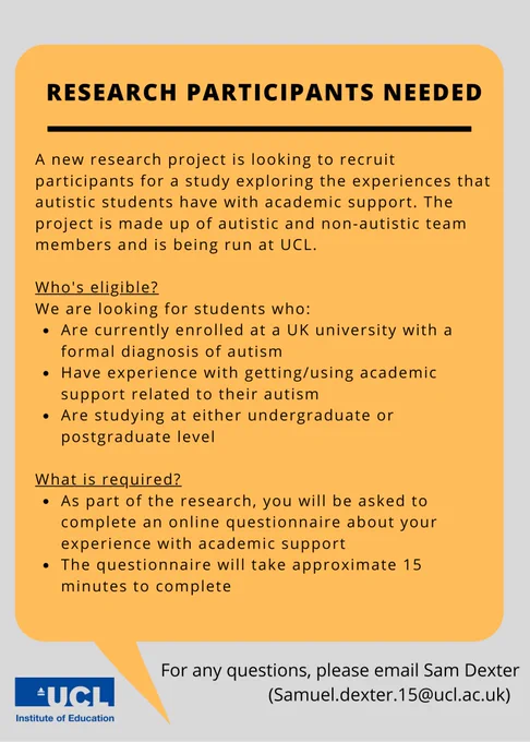 There is a speech bubble and the logo of the UCL Institute of Education. The text in the image reads: 
A new research project is looking to recruit participants for a study exploring the experiences that autistic students have with academic support. The project is made up of autistic and non-autistic team members and is being run at UCL. 

Who's eligible?
We are looking for students who: 
•	Are currently enrolled at a UK university with a formal diagnosis of autism
•	Have experience with getting/using academic support related to their autism 
•	Are studying at either undergraduate or postgraduate level 

What is required?
As part of the research, you will be asked to complete an online questionnaire about your experience with academic support. 
The questionnaire will take approximately 15 minutes to complete. 
For any questions, please email Sam Dexter (Samuel.dexter.15@ucl.ac.uk)