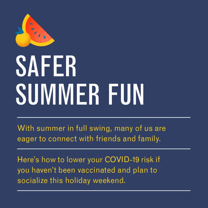 SAFER SUMMER FUN

With summer in full swing, many of us are eager to connect with friends and family.

Here’s how to lower your COVID-19 risk if you haven’t been vaccinated and plan to socialize this holiday weekend.
