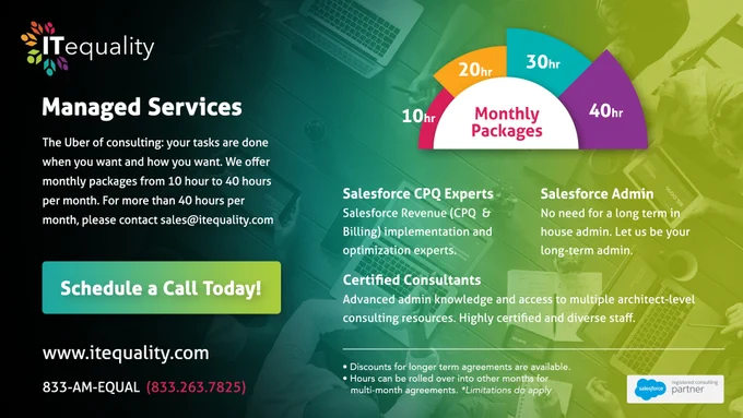 ITequality Managed Services

The Uber of consulting: your tasks are done when you want and how you want. We offer monthly packages from 10 hours to 40 hours per month. For more than 40 hours per month, please contact sales@itequality.com

Salesforce CPQ Experts: Salesforce Revenue (CPQ and Billing) implementation and optimization experts

Salesforce Admin: No need for a long-term in house admin. Let us be your long-term admin.

Certified Consultants: Advanced admin knowledge and access to multiple architect-level consulting resources. Highly certified and diverse staff.

Discounts for longer term agreements are available.
Hours can be rolled over into other months for multi-month agreements (Limitations do apply).

Schedule a call today! Visit us at www.itequality.com, or call 833-AM-EQUAL (833-263-7825)
