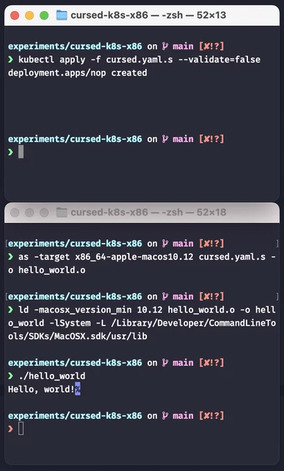 $ kubectl apply -f cursed.yaml.s --validate=false
deployment.apps/nop created
$ as -target x86_64-apple-macos10.12 cursed.yaml.s -o hello_world.o
$ ld -macosx_version_min 10.12 hello_world.o -o hello_world -lSystem -L /Library/Developer/CommandLineTools/SDKs/MacOSX.sdk/usr/lib 
$ ./hello_world
Hello, world!