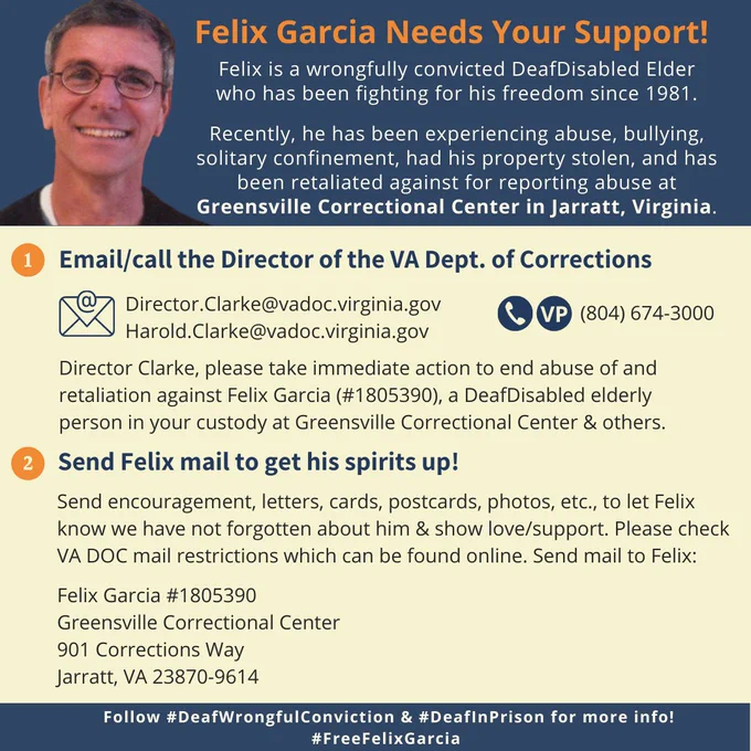 [ID: Square flyer with image of Felix Garcia a light brown skinned man with graying hair , glasses and an open mouth smile. He is wearing a Black shirt with a white teeshirt under it. The flyer has the following words:
Felix Garcia Needs Your Support!
Felix is a wrongfully convicted DeafDisabled Elderwho has been fighting for his freedom since 1981.
Recently, he has been experiencing abuse, bullying, solitary confinement, had his property stolen, and has been retaliated against for reporting abuse at Greensville Correctional Center in Jarratt, Virginia.1. Email/call the Director of the VA Dept. of CorrectionsDirector.Clarke@vadoc.virginia.govHarold.Clarke@vadoc.virginia.gov(804) 674-3000
Director Clarke, please take immediate action to end abuse of and retaliation against Felix Garcia (#1805390), a DeafDisabled elderly person in your custody at Greensville Correctional Center & others.
2. Send Felix mail to get his spirits up!
Send encouragement, letters, cards, postcards, photos, etc.
