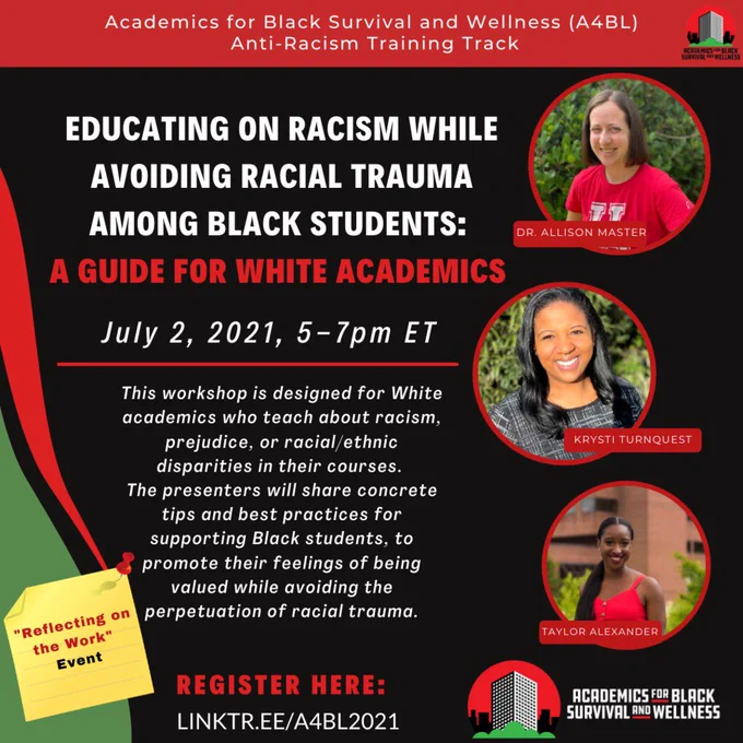 Black background with red and green accents. Title reads: Academics for Black Survival and Wellness (A4BL) Anti-Racism Training Track, Educating on Racism while Avoiding Racial Trauma among Black Students: A Guide for White Academics. Information on graphic reads: July 2, 2021, 5-7pm ET. This workshop is designed for White academics who teach about racism, prejudice, or racial/ethnic disparities in their courses. The presenters will share concrete tips and best practices for supporting Black students, to promote their feelings of being valued while avoiding the perpetuation of racial trauma. Next to the info is a sticky note that reads Liberation Bootcamp: "Reflecting on the Work" Event. 3 photos of the presenters including Dr. Allison master, who has brown hair and is wearing a red tshirt. Krysti turnquest who is wearing a plaid shirt, smiling, with black hair, and Taylor Alexander who has a long black ponytail and red shirt. Register here: linktr.ee/a4bl2021.