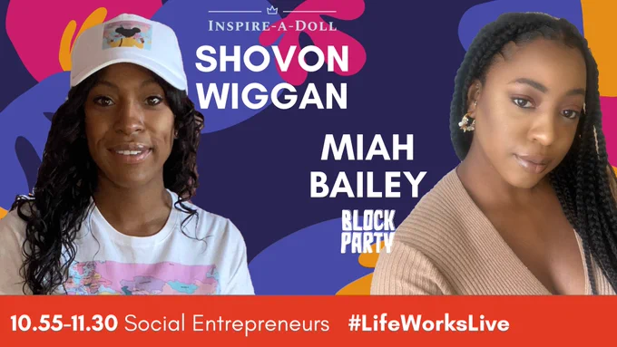 A smiling Black woman with wavy black hair wearing a white t-shirt and baseball cap – white words read ‘SHOVON WIGGAN’ and a white logo reads ‘INSPIRE-A-DOLL’ – and a Black woman with black braided hair wearing a beige jumper – white words read ‘MIAH BAILEY’ and a white logo reads ‘BLOCK PARTY’.

A banner at the bottom reads ’10.55-11.30 Social Entrepreneurs #LifeWorksLive’ 
