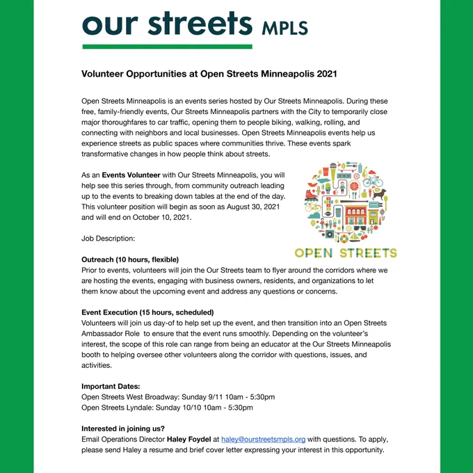 Flyer for open streets volunteer. Email Operations Director Haley Foydel at haley@ourstreetsmpls.org with questions. To apply, please send Haley a resume and brief cover letter expressing your interest in this opportunity. Outreach (10 hours, flexible)
Prior to events, volunteers will join the Our Streets team to flyer around the corridors where we are hosting the events, engaging with business owners, residents, and organizations to let them know about the upcoming event and address any questions or concerns.

Event Execution (15 hours, scheduled)
Volunteers will join us day-of to help set up the event, and then transition into an Open Streets Ambassador Role  to ensure that the event runs smoothly. Depending on the volunteer’s interest, the scope of this role can range from being an educator at the Our Streets Minneapolis booth to helping oversee other volunteers along the corridor with questions, issues, and activities.
