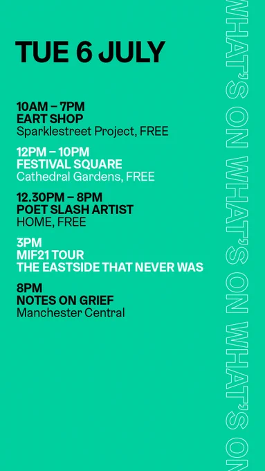 10am-7pm, Eart Shop, Sparklestreet Project, free
12pm-10pm, Festival Square, Cathedral Gardens, free
12.30pm-8pm, Poet Slash Artist, HOME, free
3pm, MIF21 Tour, The Eastside that Never Was
8pm, Notes on Grief, Manchester Central