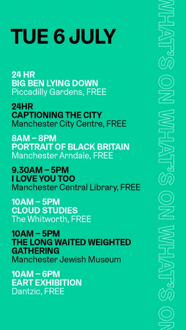 Tue 6 July, what's on
24 hours, Big Ben Lying Down, Piccadilly Gardens, free
24 hours, Captioning the City, Manchester city centre, free
8am-8pm, Portrait of Black Britain, Manchester Arndale, free
9.30am-5pm, I Love You Too, Manchester Central Library, free
10am-5pm, Cloud Studies, The Whitworth, free
10am-5pm, The long, waited, weighted gathering, Manchester Jewish Museum
10am-6pm, Eart Exhibition, Dantzic, free