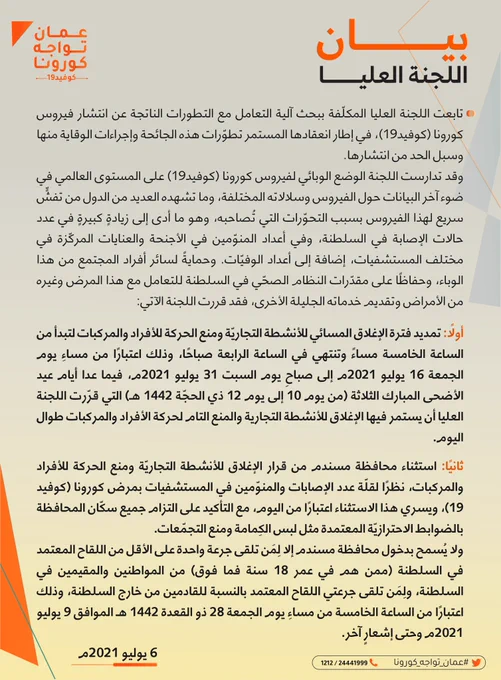 وقد تدارست اللجنة الوضع الوبائي لفيروس كورونا (كوفيد19) على المستوى العالمي في ضوء آخر البيانات حول الفيروس وسلالاته المختلفة، وما تشهده العديد من الدول من تفشٍّ سريع لهذا الفيروس بسبب التحوّرات التي تُصاحبه، وهو ما أدى إلى زيادةٍ كبيرةٍ في عدد حالات الإصابة في السلطنة، وفي أعداد المنوّمين في الأجنحة والعنايات المركّزة في مختلف المستشفيات، إضافة إلى أعداد الوفيّات. وحمايةً لسائر أفراد المجتمع من هذا الوباء، وحفاظًا على مقدّرات النظام الصحّي في السلطنة للتعامل مع هذا المرض وغيره من الأمراض وتقديم خدماته الجليلة الأخرى، فقد قررت اللجنة الآتي:
أولًا: تمديد فترة الإغلاق المسائي للأنشطة التجاريّة ومنع الحركة للأفراد والمركبات لتبدأ من الساعة الخامسة مساءً وتنتهي في الساعة الرابعة صباحًا، وذلك اعتبارًا من مساءِ يوم الجمعة 16 يوليو 2021م إلى صباحِ يوم السبت 31 يوليو 2021م، فيما عدا أيام عيد الأضحى المبارك التي قرّرت اللجنة العليا أن يستمر فيها الإغلاق للأنشطة التجارية والمنع التام لحركة الأفراد والمركبات طوال اليوم.
