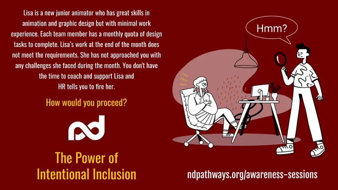 An office scene with a woman sitting at her work desk with her arms crossed and a man standing with a handheld mirror and a thought bubble above him with words, "Hmm?"

The description reads, "Lisa is a new junior animator who has great skills in animation and graphic design but with minimal work experience. Each team member has a monthly quota of design tasks to complete. Lisa’s work at the end of the month does not meet the requirements. She has not approached you with any challenges she faced during the month. You don't have the time to coach and support Lisa and HR tells you to fire her. How would you proceed?"

Additional items are: Neurodiversity Pathways organization logo, a large title that reads, "The Power of Intentional Inclusion", and a web address, ndpathways.org/awareness-sessions