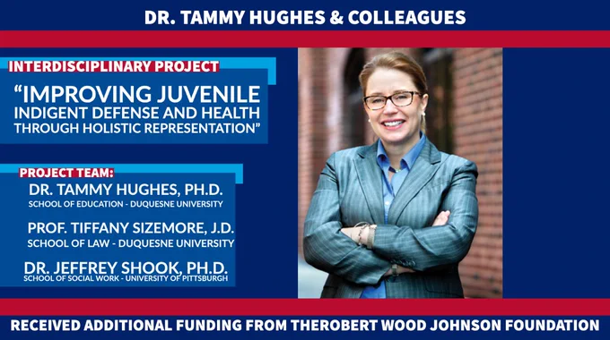 Design template with the following text: Dr. Tammy Hughes & colleagues receive additional funding from the Robert Wood Johnson Foundation; Interdisciplinary project: “Improving Juvenile Indigent Defense and Health through Holistic Representation”; Project team: Dr. Tammy Hughes, Ph.D., School of Education - School Psychology, Duquesne University; Professor Tiffany Sizemore, J.D., School of Law, Duquesne University; Dr. Jeffrey Shook, School of Social Work, University of Pittsburgh
