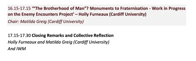 Part of a conference programme. Text reads: 16.15-17.15 ‘“The Brotherhood of Man”? Monuments to Fraternisation - Work in Progress on the Enemy Encounters Project’ – Holly Furneaux (Cardiff University)
Chair: Matilda Greig (Cardiff University)
17.15-17.30 Closing Remarks and Collective Reflection Holly Furneaux and Matilda Greig (Cardiff University) And IWM