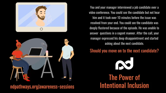 A conference room with a woman sitting and a man standing. A wall mounted monitor showing a man.

The description reads, "You and your manager interviewed a job candidate over a video conference. You could see the candidate but not hear him and it took over 10 minutes before the issue was resolved from your end. You could see the candidate was deeply flustered because of the episode. He was unable to answer  questions in a cogent manner. After the call, your manager expressed his deep disappointment and started asking about the next candidate.

Should you move on to the next candidate?"

Additional items are: Neurodiversity Pathways organization logo, a large title that reads, "The Power of Intentional Inclusion", and a web address, ndpathways.org/awareness-sessions