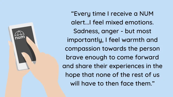 A pale blue background with black text. A pair of white-skinned hands holding a mobile phone with the NUM logo on are to the left of the image. The text reads: “Every time I receive a NUM alert...I feel mixed emotions. Sadness, anger - but most importantly, I feel warmth and compassion towards the person brave enough to come forward and share their experiences in the hope that none of the rest of us will have to then face them.”
