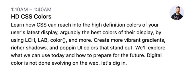 1:10AM – 1:40AM
HD CSS Colors
Learn how CSS can reach into the high definition colors of your user's latest display, arguably the best colors of their display, by using LCH, LAB, color(), and more. Create more vibrant gradients, richer shadows, and poppin UI colors that stand out. We'll explore what we can use today and how to prepare for the future. Digital color is not done evolving on the web, let's dig in.