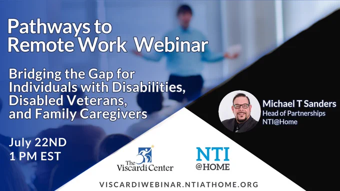 The Viscardi Center and National Telecommuting Institute are partnering in a webinar this Thursday, July 22nd at 1 PM EST to educate individuals with disabilities, disabled Veterans, and family caregivers on remote work possibilities through NTI at Home. The event will be led by Michael Sanders, Head of Partnerships, at NTI at Home. If you are interested in attending, please visit https://viscardiwebinar.ntiathome.org to register.