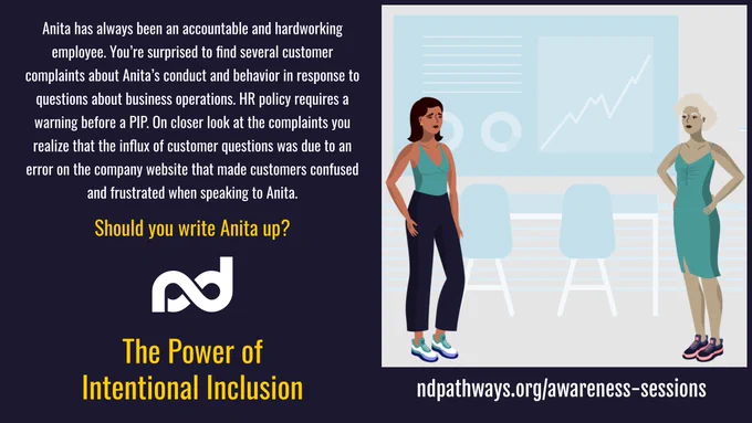 "An illustration showing two women standing. One on the left is looking worried. The one on the right looks annoyed. A chart on the wall shows a trendline going up. 

The description reads, ""Anita has always been an accountable and hardworking employee. You’re surprised to find several customer complaints about Anita’s conduct and behavior in response to questions about business operations. HR policy requires a warning before a PIP. On closer look at the complaints you realize that the influx of customer questions was due to an error on the company website that made customers confused and frustrated when speaking to Anita.


Should you write Anita up?""

Additional items are: Neurodiversity Pathways organization logo, a large title that reads, ""The Power of Intentional Inclusion"", and a web address, ndpathways.org/awareness-sessions"