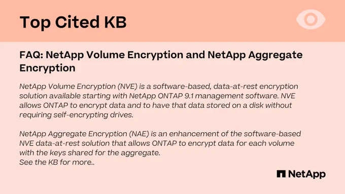 NetApp Volume Encryption (NVE) is a software-based, data-at-rest encryption solution available starting with NetApp ONTAP 9.1 management software. NVE allows ONTAP to encrypt data and to have that data stored on a disk without requiring self-encrypting drives.

NetApp Aggregate Encryption (NAE) is an enhancement of the software-based NVE data-at-rest solution that allows ONTAP to encrypt data for each volume with the keys shared for the aggregate.
See the KB for more..