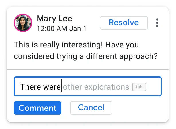 Screen capture of the user responding to Mary Lee’s comment, where Smart Compose is suggesting how to complete the sentence. The original comment reads “This is really interesting! Have you considered trying a different approach?” with the response reading “There were” and Smart Compose suggesting the next words could be “other explorations”.