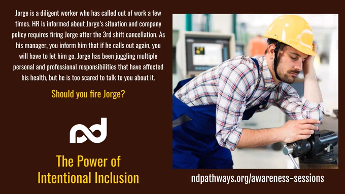 An image of a tired worker wearing a hardhat leaning on a work bench with his eyes closed.

The description reads, "Jorge is a diligent worker but has called out of work a few times. HR is informed about Jorge’s situation and company policy requires firing Jorge after the 3rd shift cancellation. As his manager you inform him that if he calls out again, you will have to let him go. Jorge has been juggling multiple personal and professional responsibilities that have affected his health, but he is too scared to talk to you about it.

Should you fire Jorge?"

Additional items are: Neurodiversity Pathways organization logo, a large title that reads, ""The Power of Intentional Inclusion"", and a web address, ndpathways.org/awareness-sessions
