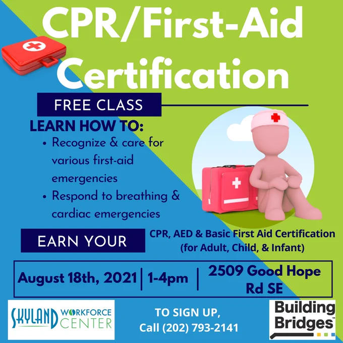 Flyer with a blue and green background split diagonally from the left advertising a free CPR/First-Aid Certification class. There is a red briefcase in the top left corner with the red cross symbol on it and a figurine sitting in front of a red duffle bag with the red cross as well on the middle right of the flyer. Participants will learn how to recognize and care for various first-aid emergencies as well as respond to breathing and cardiac emergencies. Upon completion, they will earn their CPR, AED & Basic First-Aid certification cards. The class is on August 18th, 2021 from 1-4pm at 2509 Good Hope Road SE. To sign up, one must call (202) 793-2141. This class is hosted by the Skyland Workforce Center- a project of Building Bridges Across the River. 