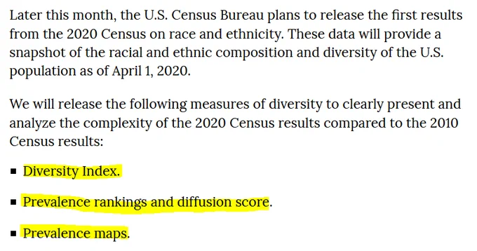 Later this month, the U.S. Census Bureau plans to release the first results from the 2020 Census on race and ethnicity. These data will provide a snapshot of the racial and ethnic composition and diversity of the U.S. population as of April 1, 2020.  We will release the following measures of diversity to clearly present and analyze the complexity of the 2020 Census results compared to the 2010 Census results:      Diversity Index.     Prevalence rankings and diffusion score.     Prevalence maps.