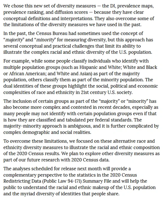 We chose this new set of diversity measures — the DI, prevalence maps, prevalence ranking, and diffusion scores — because they have clear conceptual definitions and interpretations. They also overcome some of the limitations of the diversity measures we have used in the past.  In the past, the Census Bureau had sometimes used the concept of “majority” and “minority” for measuring diversity, but this approach has several conceptual and practical challenges that limit its ability to illustrate the complex racial and ethnic diversity of the U.S. population.  For example, while some people classify individuals who identify with multiple population groups (such as Hispanic and White; White and Black or African American; and White and Asian) as part of the majority population, others classify them as part of the minority population. The dual identities of these groups highlight the social, political and economic complexities of race and ethnicity in 21st century U.S. society...