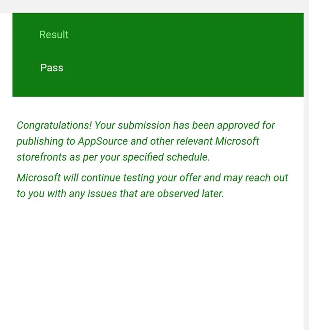 Result Pass
Congratulations! Your submission has been approved for publishing to AppSource and other relevant Microsoft storefronts as per your specified schedule.
Microsoft will continue testing your offer and may reach out to you with any issues that are observed later.