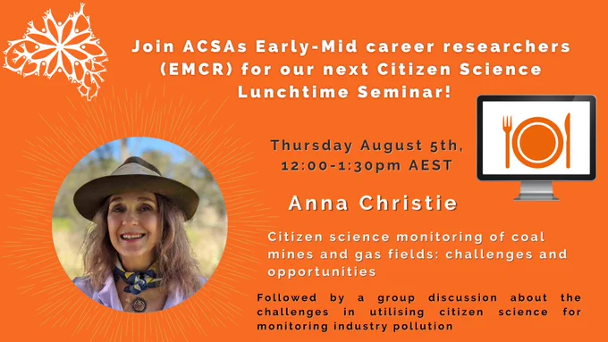 Join ACSAs Early-Mid career researchers (EMCR) for our next Citizen Science Lunchtime Seminar! 
Thursday August 5th, 12:00-1:30pm AEST, speaker will be Anna Christie discussing Citizen science monitoring of coal mines and gas fields: challenges and opportunities.
This will be followed by a group discussion about the challenges in utilising citizen science for monitoring industry pollution 

