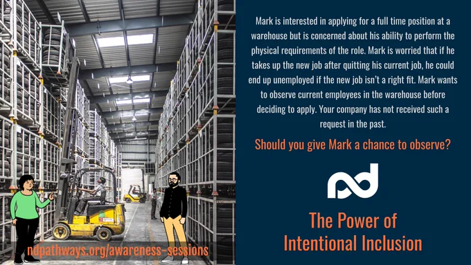 Background - An image of a tire warehouse - a forklift operator picking up a tire pallet from top rack of a very tall rack structure. Foreground - An illustration of two people standing - Woman on left explaining while pointing to forklift - Man right wide eyed and looking worried.

The description reads, "Mark is interested in applying for a full time position at a warehouse but is concerned about his ability to perform the physical requirements of the role. Mark is worried that if he takes up the new job after quitting his current job, he could end up unemployed if the new job isn’t a right fit. Mark wants to observe current employees in the warehouse before deciding to apply. Your company has not received such a request in the past.

Should you give Mark a chance to observe?"

Additional items are: Neurodiversity Pathways organization logo, a large title that reads, ""The Power of Intentional Inclusion"", and a web address, ndpathways.org/awareness-sessions