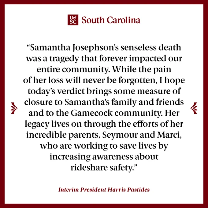 Statement from Harris Pastides: "Samantha Josephson’s senseless death was a tragedy that forever impacted our entire community. While the pain of her loss will never be forgotten, I hope today’s verdict brings some measure of closure to Samantha’s family and friends and to the Gamecock community. Her legacy lives on through the efforts of her incredible parents, Seymour and Marci, who are working to save lives by increasing awareness about rideshare safety.”