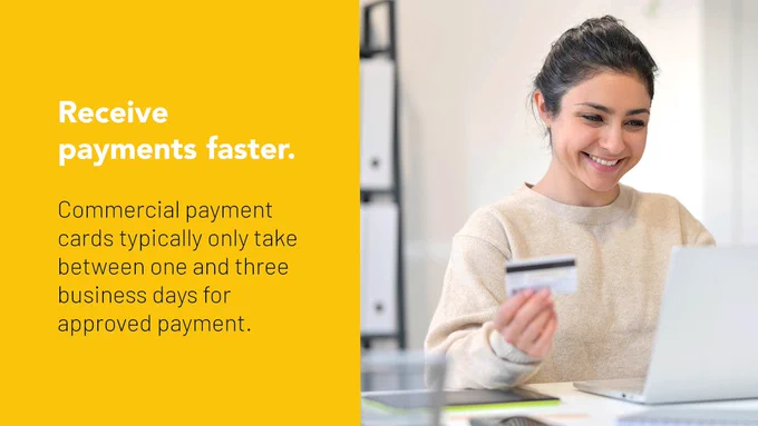 A smiling young woman working on her laptop, in an office, is using a commercial credit card to pay business invoices. TEXT: Receive payments faster. Commercial payment cards typically only take between one and three business days for approved payment.