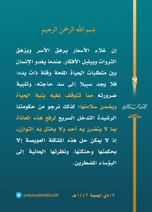 إن غلاء الأسعار يرهق الأسر ويزهق الثروات، ويبلبل الأفكار عندما يغدو الإنسان بين متطلبات الحياة الملحة وقلة ذات يده فلا يجد سبيلا إلى سد حاجته وتلبية ضرورته، مما تتوقف عليه بنية الحياة ويضمن سلامتها، لذلك نرجو من حكومتنا الرشيدة التدخل السريع لرفع هذه المعاناة بما لا يتضرر به أحد ولا يختل به التوازن، إذ لا يمكن حل هذه المشكلة العويصة إلا بحكمتها وحنكتها، ونظرتها الحانية إلى البؤساء المضطرين.