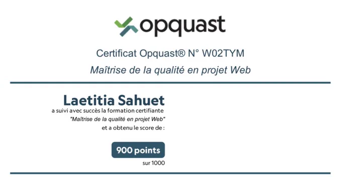Opquast, certificat Opquast N° W02TYM,
Maîtrise de la qualité en projet Web.
Laetitia Sahuet
a suivi avec succès la formation certifiante "Maîtrise de la qualité en projet Web" et a obtenu le score de : 900 points sur 1000.