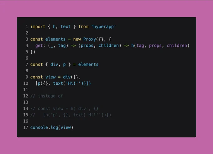 javascript code:

import { h, text } from 'hyperapp'

const elements = new Proxy({}, {
  get: (_, tag) => (props, children) => h(tag, props, children)
})

const { div, p } = elements

const view = div({},
  [p({}, text('Hi!'))])

// instead of

// const view = h('div', {}
//   [h('p', {}, text('Hi!'))])

console.log(view)