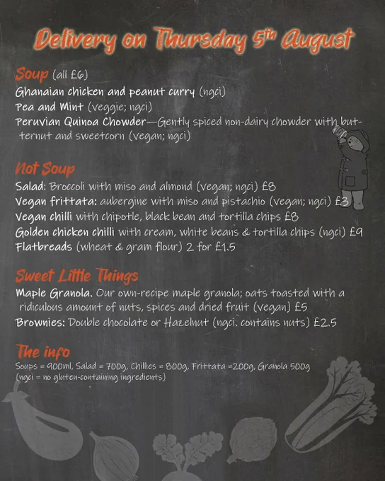 photo of menu with the following text
Soup (all £6)
Ghanaian chicken and peanut curry (ngci)
Pea and Mint (veggie; ngci)
Peruvian Quinoa Chowder—Gently spiced non-dairy chowder with butternut and sweetcorn (vegan; ngci)

Not Soup
Salad: Broccoli with miso and almond (vegan; ngci) £8
Vegan frittata: aubergine with miso and pistachio (vegan; ngci) £3
Vegan chilli with chipotle, black bean and tortilla chips £8
Golden chicken chilli with cream, white beans & tortilla chips (ngci) £9
Flatbreads (wheat & gram flour) 2 for £1.5

Sweet Little Things
Maple Granola. Our own-recipe maple granola; oats toasted with a ridiculous amount of nuts, spices and dried fruit (vegan) £5
Brownies: Double chocolate or Hazelnut (ngci. contains nuts) £2.5 
#
The info
Soups = 900ml, Salad = 700g, Chillies = 800g, Frittata =200g, Granola 500g
(ngci = no gluten-containing ingredients)
