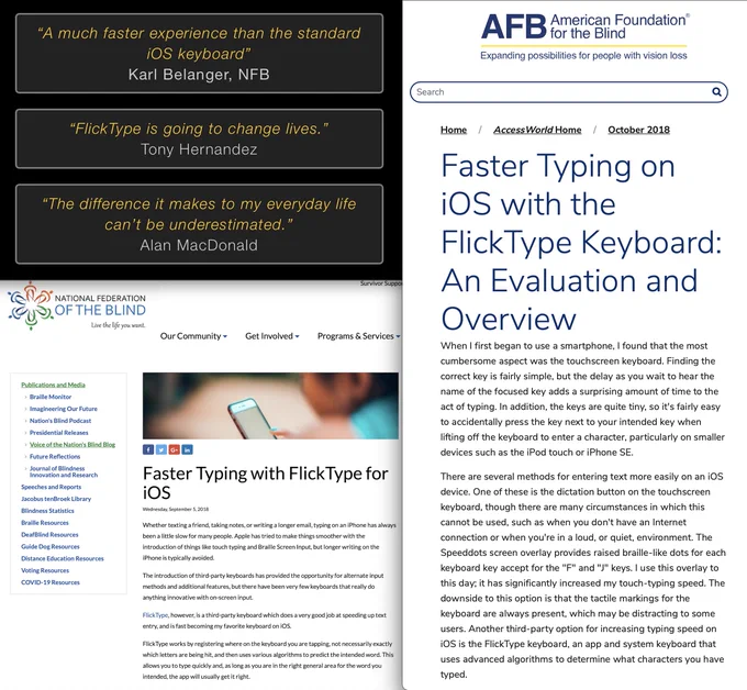 “A much faster experience than the standard iOS keyboard”
Karl Belanger, NFB
“FlickType is going to change lives.”
Tony Hernandez
“The difference it makes to my everyday life can’t be underestimated.”
Alan MacDonald
AFB: Faster Typing on iOS with the FlickType Keyboard: An Evaluation and Overview, October 2018
NFB: Faster Typing with FlickType for iOS
Wednesday, September 5, 2018