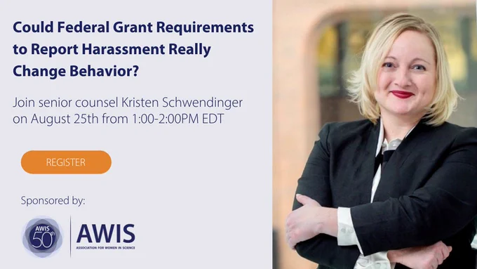 Could federal grant requirements to report harassment really change behavior? Join senior counsel Kristen Schwendinger on August 25 from 1-2 p.m. EDT. Register. Sponsored by AWIS (Headshot of Schwendinger, who is standing with arms crossed in a black suit jacket. She is smiling and has short blonde hair.)